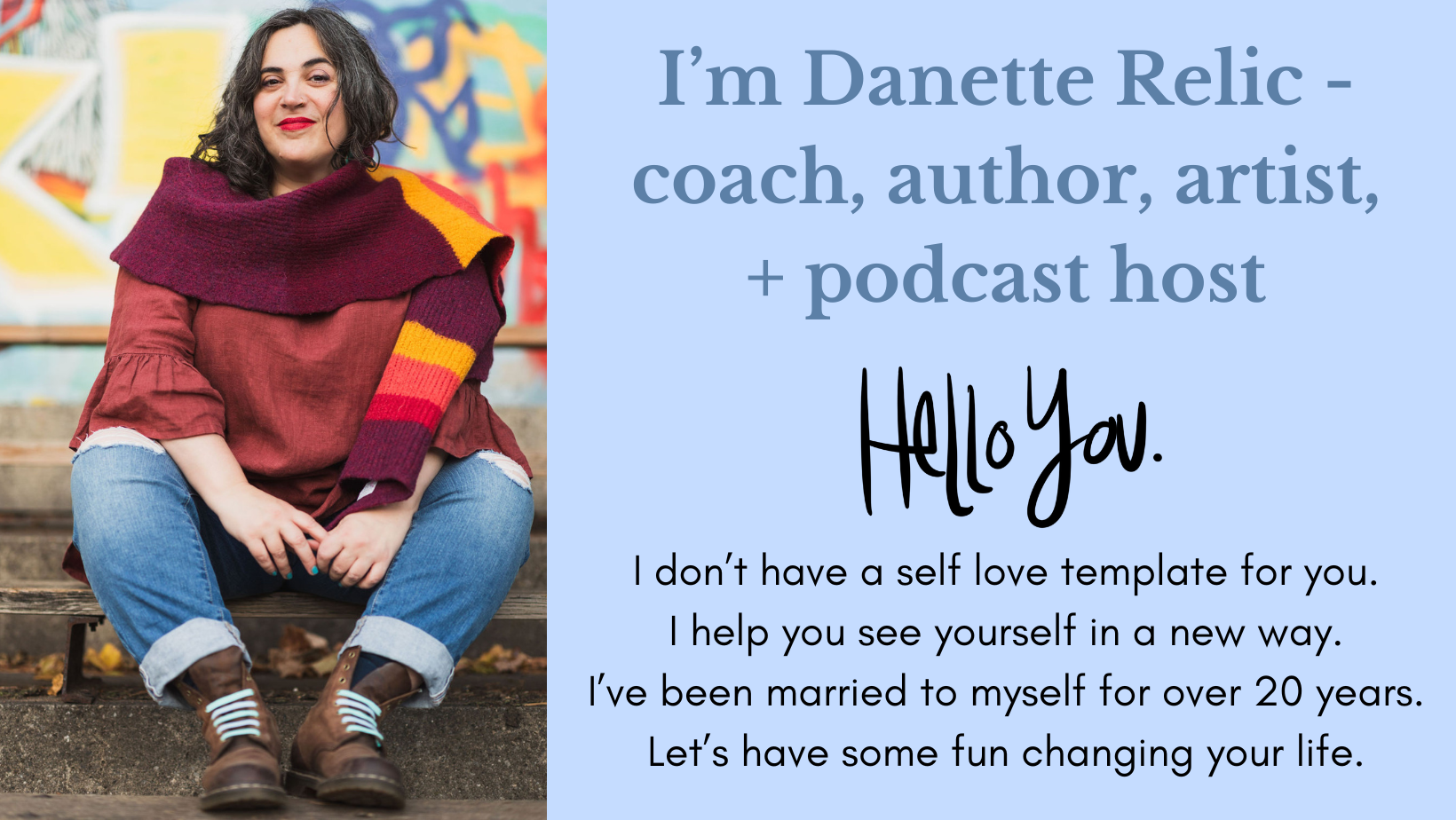 I'm Danette Relic - coach, author, artist + podcast host.
Hello You.
I don't have a self love template for you. I help you see yourself in a new way. I've been married to myself for over 20 years. Let's have some fun changing your life.
